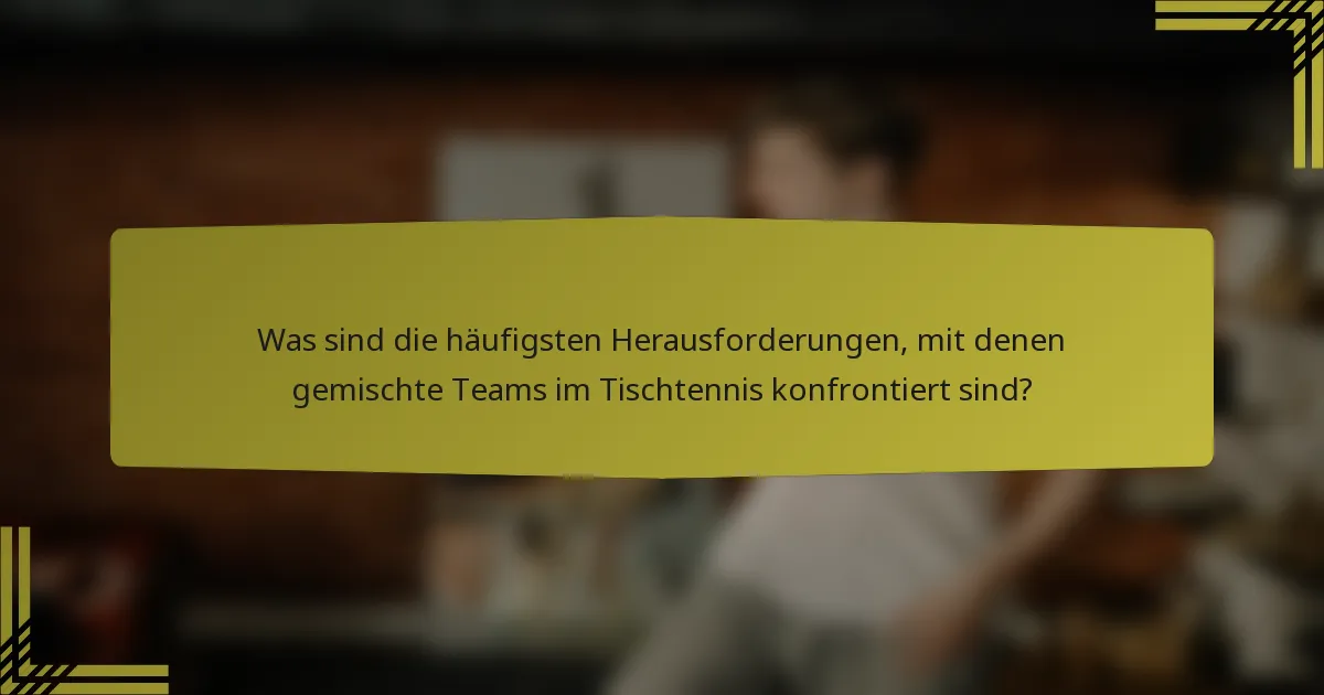 Was sind die häufigsten Herausforderungen, mit denen gemischte Teams im Tischtennis konfrontiert sind?